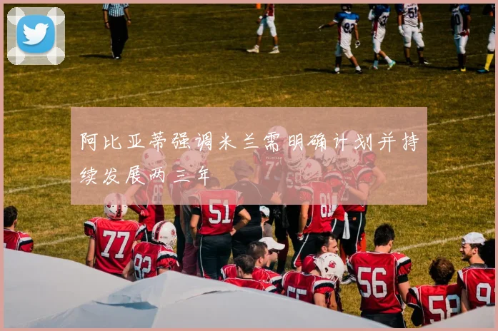 阿比亚蒂强调米兰需明确计划并持续发展两三年