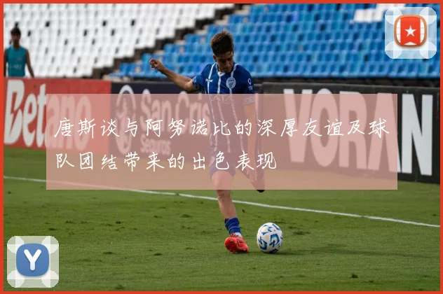唐斯谈与阿努诺比的深厚友谊及球队团结带来的出色表现