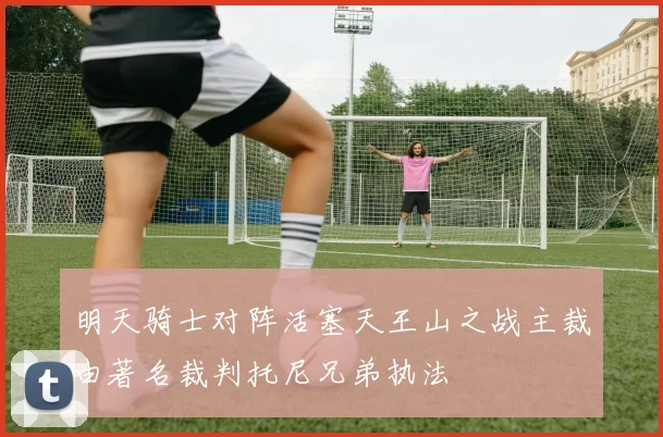 明天骑士对阵活塞天王山之战主裁由著名裁判托尼兄弟执法