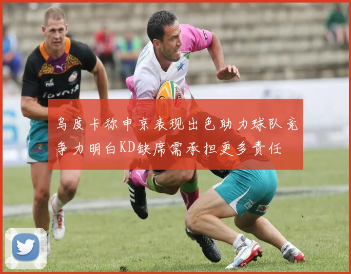 乌度卡称申京表现出色助力球队竞争力明白KD缺席需承担更多责任