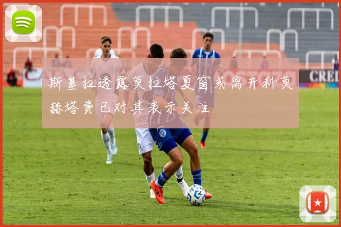 斯基拉透露莫拉塔夏窗或离开科莫赫塔费已对其表示关注