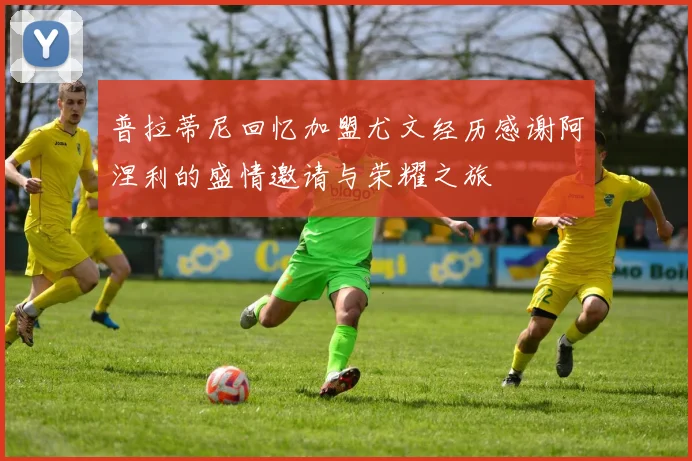 普拉蒂尼回忆加盟尤文经历感谢阿涅利的盛情邀请与荣耀之旅
