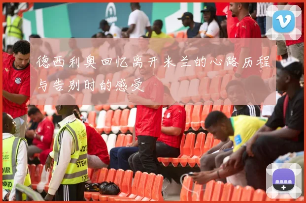 德西利奥回忆离开米兰的心路历程与告别时的感受
