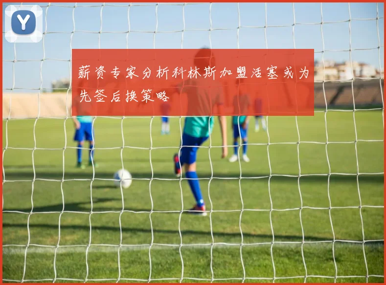 薪资专家分析科林斯加盟活塞或为先签后换策略