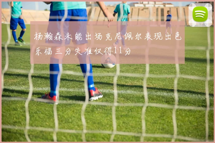 杨瀚森未能出场克尼佩尔表现出色乐福三分失准仅得11分