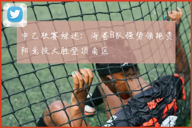 中乙联赛综述：海港B队强势领跑贵阳竞技大胜登顶南区
