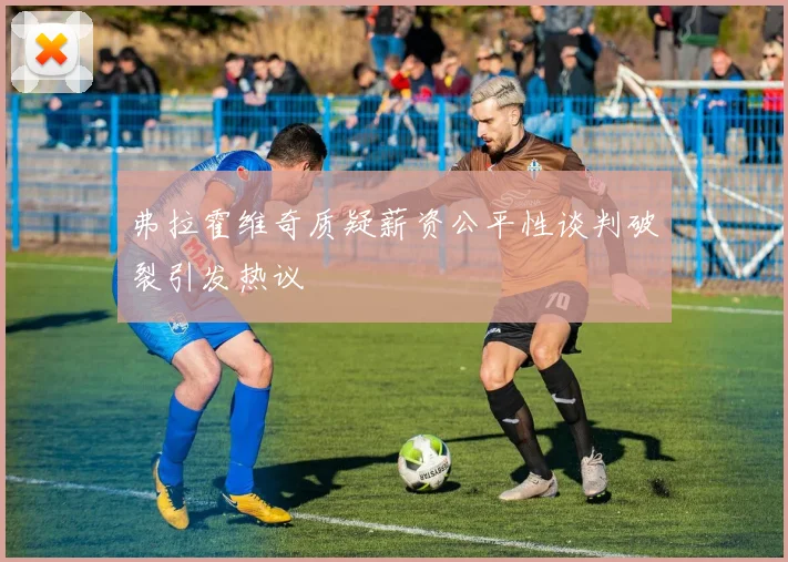 弗拉霍维奇质疑薪资公平性谈判破裂引发热议