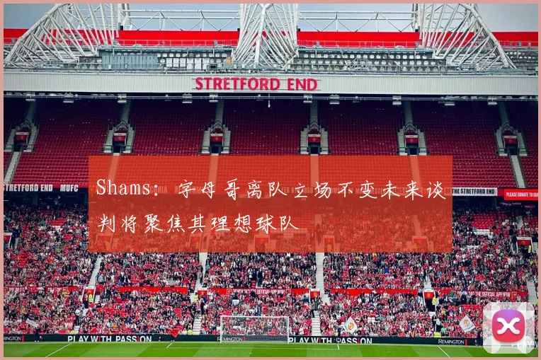 Shams：字母哥离队立场不变未来谈判将聚焦其理想球队