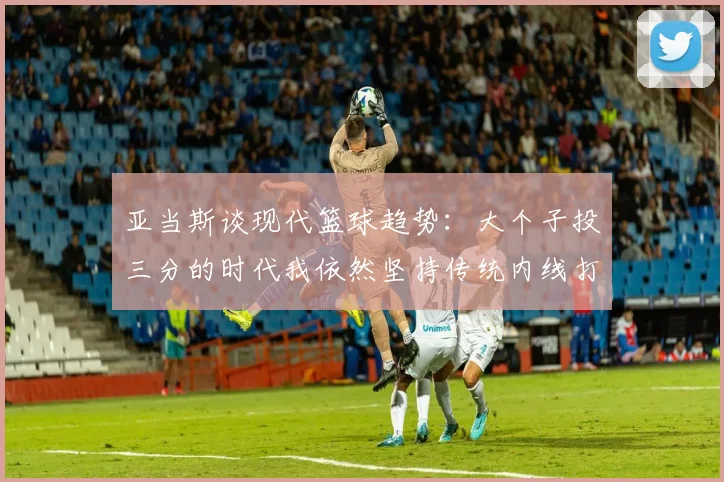 亚当斯谈现代篮球趋势：大个子投三分的时代我依然坚持传统内线打法