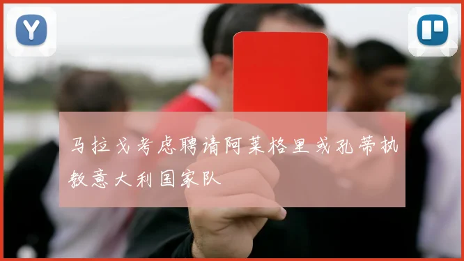 马拉戈考虑聘请阿莱格里或孔蒂执教意大利国家队