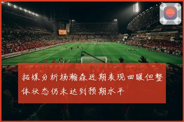 拓媒分析杨瀚森近期表现回暖但整体状态仍未达到预期水平